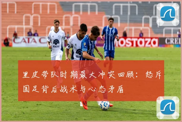 里皮带队时期最大冲突回顾:怒斥国足背后战术与心态矛盾