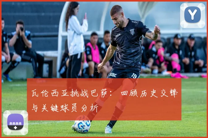 瓦伦西亚挑战巴萨:回顾历史交锋与关键球员分析