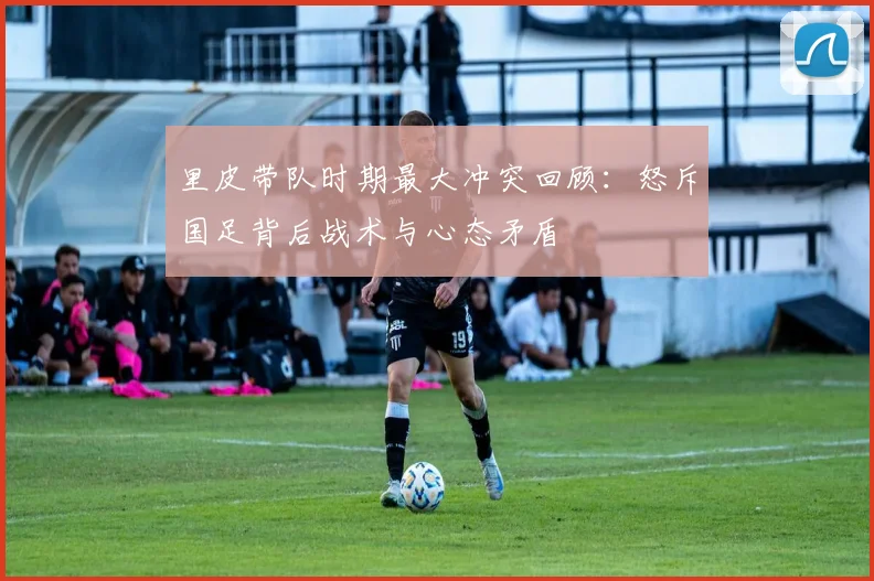 里皮带队时期最大冲突回顾:怒斥国足背后战术与心态矛盾