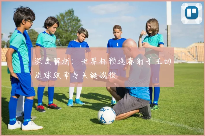 深度解析：世界杯预选赛射手王的进球效率与关键战役