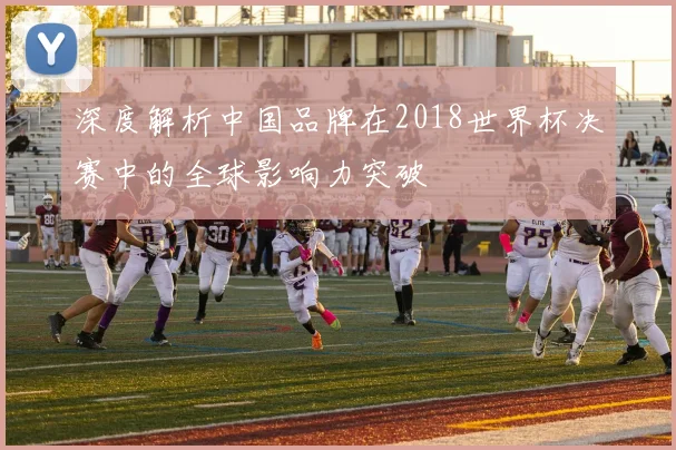 深度解析中国品牌在2018世界杯决赛中的全球影响力突破