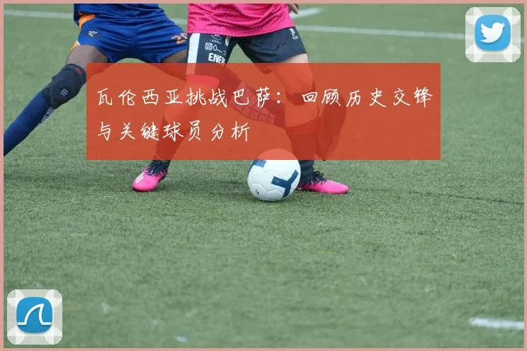 瓦伦西亚挑战巴萨:回顾历史交锋与关键球员分析